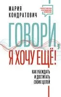 Говори, я хочу ещё! Как убеждать и достигать своих целей - Мария Кондратович - 2023 год