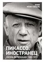 Пикассо. Иностранец. Жизнь во Франции 1900-1973 - Анни Коэн-Солаль - 2024 год