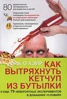 Как вытряхнуть кетчуп из бутылки и еще 79 невероятных экспериментов в домашних условиях - Мик О`Хэйр - 2010 год